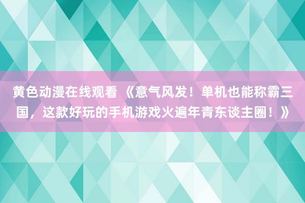 黄色动漫在线观看 《意气风发！单机也能称霸三国，这款好玩的手机游戏火遍年青东谈主圈！》