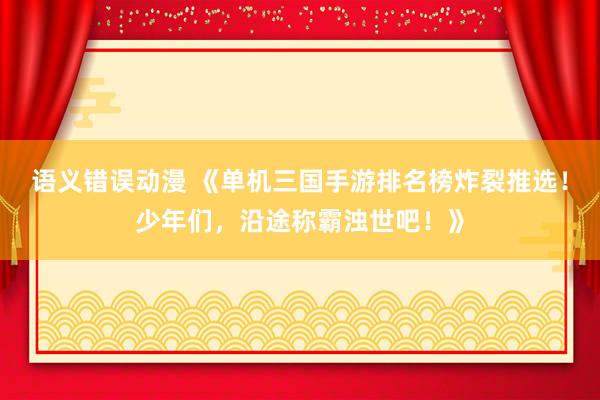 语义错误动漫 《单机三国手游排名榜炸裂推选！少年们，沿途称霸浊世吧！》