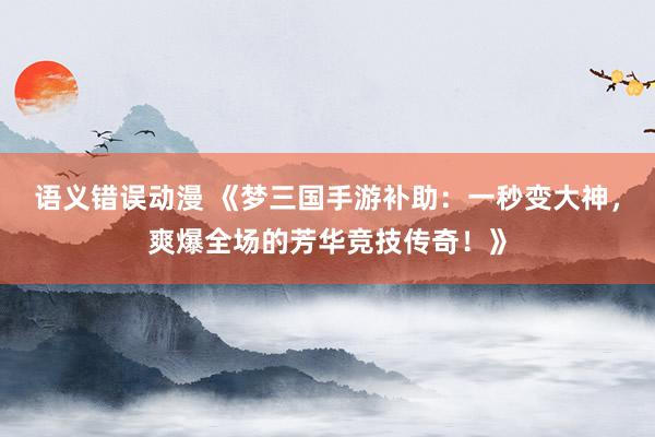 语义错误动漫 《梦三国手游补助：一秒变大神，爽爆全场的芳华竞技传奇！》