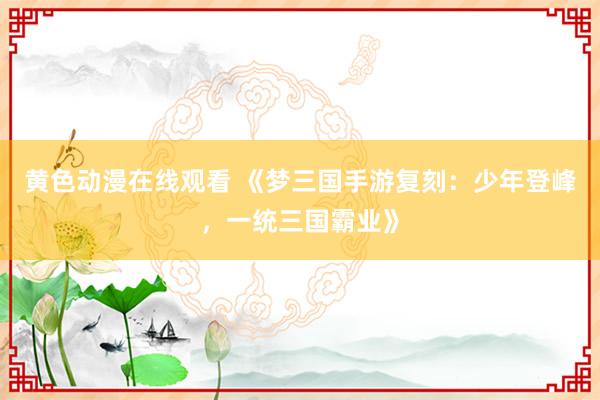 黄色动漫在线观看 《梦三国手游复刻：少年登峰，一统三国霸业》