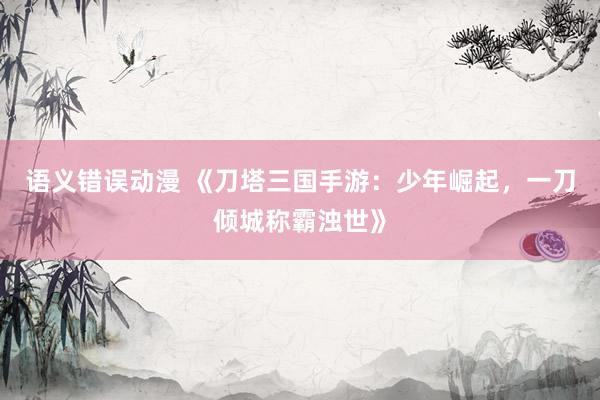 语义错误动漫 《刀塔三国手游：少年崛起，一刀倾城称霸浊世》