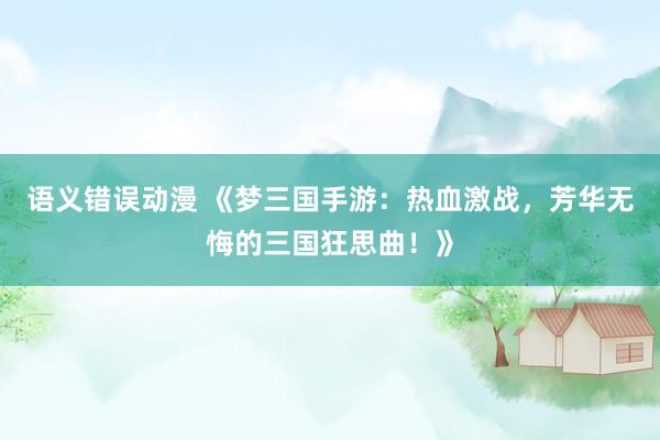 语义错误动漫 《梦三国手游：热血激战，芳华无悔的三国狂思曲！》