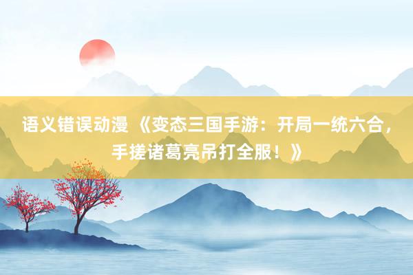 语义错误动漫 《变态三国手游：开局一统六合，手搓诸葛亮吊打全服！》