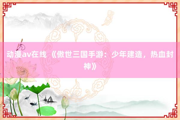 动漫av在线 《傲世三国手游：少年建造，热血封神》