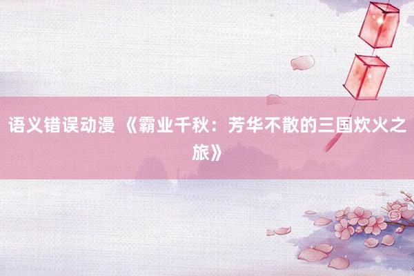 语义错误动漫 《霸业千秋：芳华不散的三国炊火之旅》
