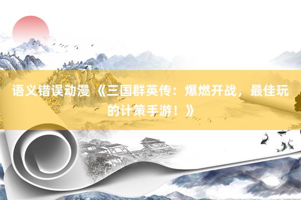 语义错误动漫 《三国群英传：爆燃开战，最佳玩的计策手游！》