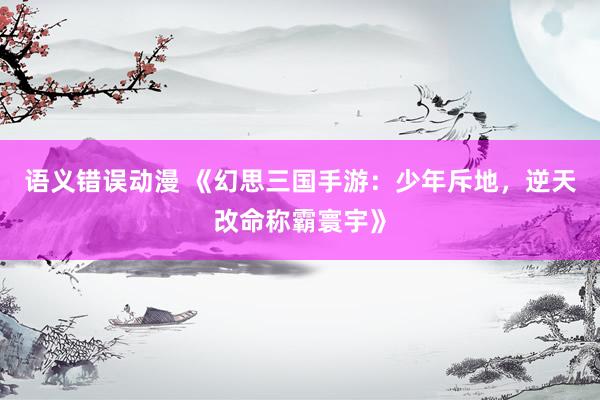 语义错误动漫 《幻思三国手游：少年斥地，逆天改命称霸寰宇》