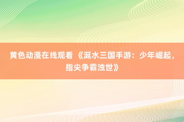 黄色动漫在线观看 《涎水三国手游：少年崛起，指尖争霸浊世》