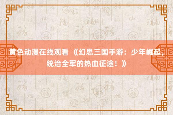 黄色动漫在线观看 《幻思三国手游：少年崛起，统治全军的热血征途！》