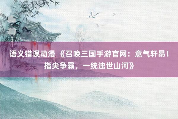 语义错误动漫 《召唤三国手游官网：意气轩昂！指尖争霸，一统浊世山河》
