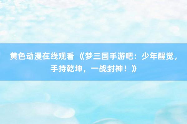 黄色动漫在线观看 《梦三国手游吧：少年醒觉，手持乾坤，一战封神！》