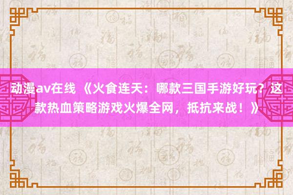 动漫av在线 《火食连天：哪款三国手游好玩？这款热血策略游戏火爆全网，抵抗来战！》