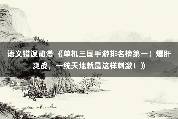语义错误动漫 《单机三国手游排名榜第一！爆肝爽战，一统天地就是这样刺激！》