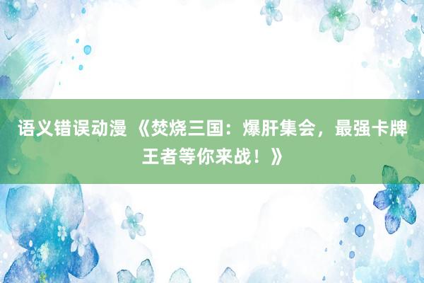 语义错误动漫 《焚烧三国：爆肝集会，最强卡牌王者等你来战！》