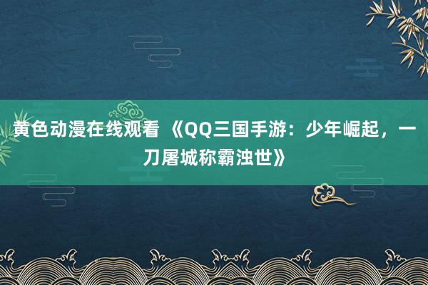 黄色动漫在线观看 《QQ三国手游：少年崛起，一刀屠城称霸浊世》