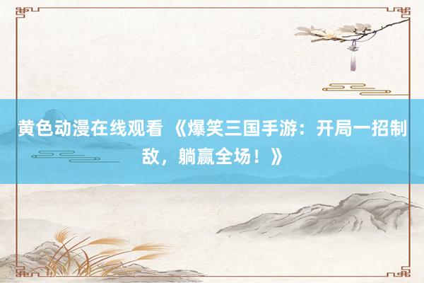 黄色动漫在线观看 《爆笑三国手游：开局一招制敌，躺赢全场！》