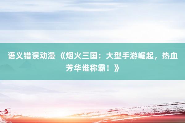语义错误动漫 《烟火三国：大型手游崛起，热血芳华谁称霸！》