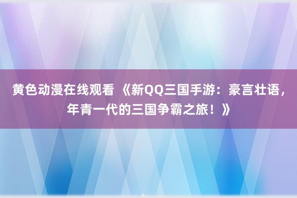 黄色动漫在线观看 《新QQ三国手游：豪言壮语，年青一代的三国争霸之旅！》