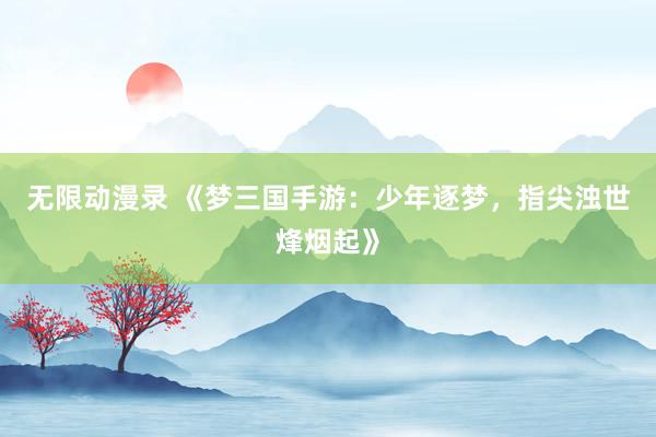 无限动漫录 《梦三国手游：少年逐梦，指尖浊世烽烟起》
