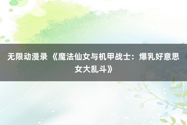 无限动漫录 《魔法仙女与机甲战士：爆乳好意思女大乱斗》