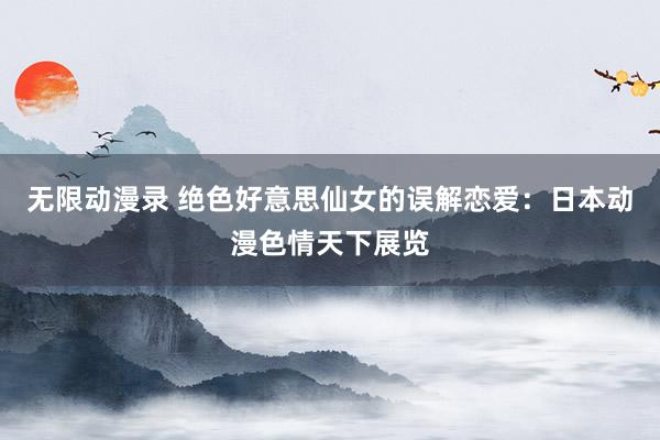 无限动漫录 绝色好意思仙女的误解恋爱：日本动漫色情天下展览